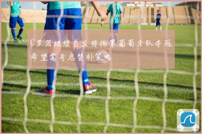 C罗若继续首发将拖累葡萄牙队夺冠希望需考虑替补策略