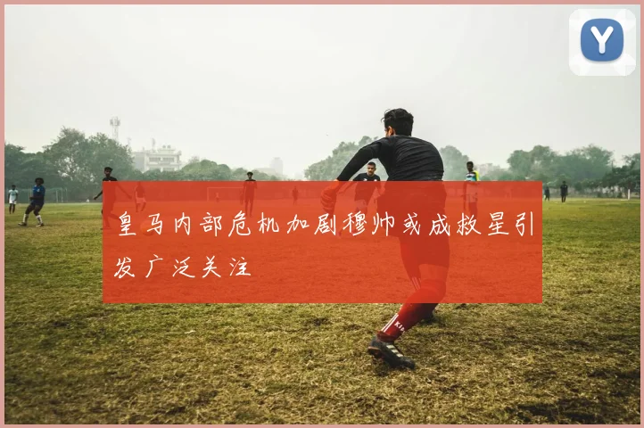 皇马内部危机加剧穆帅或成救星引发广泛关注