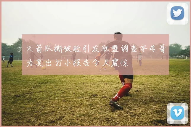 火箭队撕破脸引发联盟调查字母哥为复出打小报告令人震惊