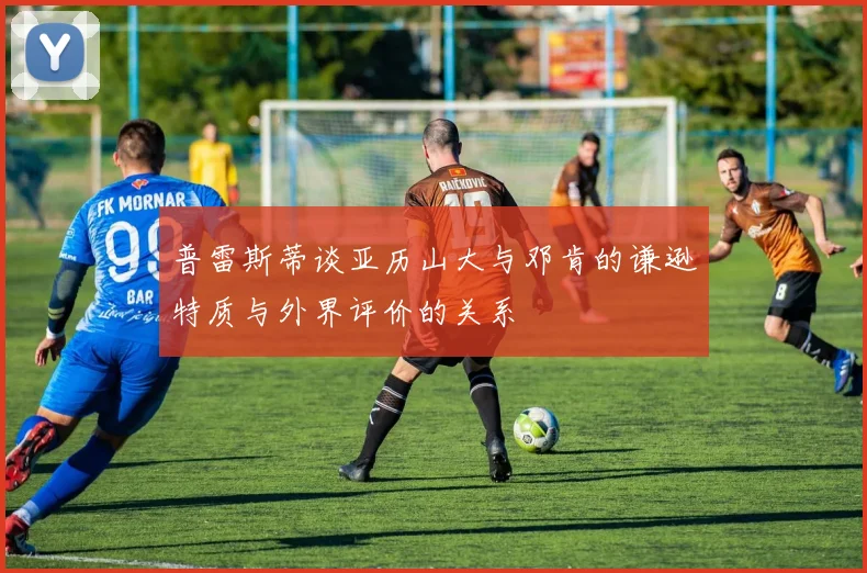 普雷斯蒂谈亚历山大与邓肯的谦逊特质与外界评价的关系