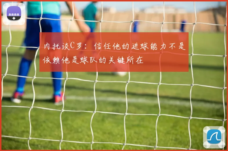 内托谈C罗：信任他的进球能力不是依赖他是球队的关键所在