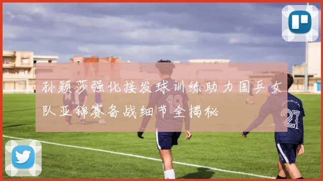 孙颖莎强化接发球训练助力国乒女队亚锦赛备战细节全揭秘