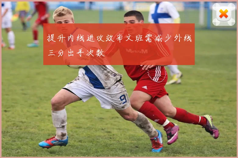 提升内线进攻效率文班需减少外线三分出手次数