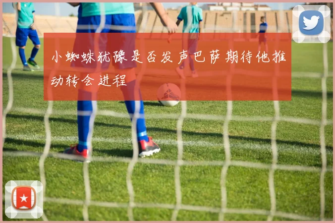 小蜘蛛犹豫是否发声巴萨期待他推动转会进程