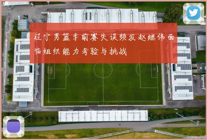 辽宁男篮季前赛失误频发赵继伟面临组织能力考验与挑战