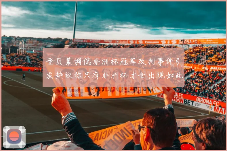 登贝莱调侃非洲杯冠军改判事件引发热议称只有非洲杯才会出现如此疯狂情况