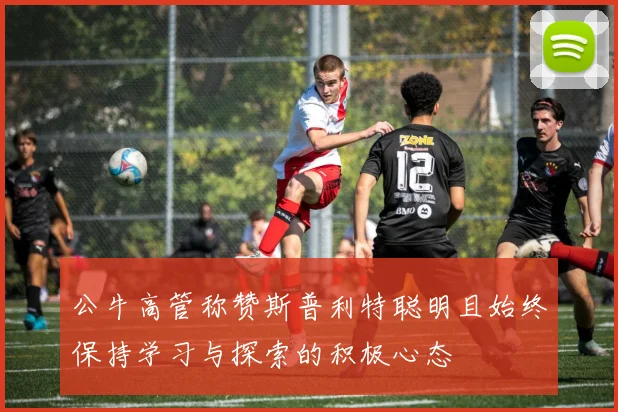 公牛高管称赞斯普利特聪明且始终保持学习与探索的积极心态