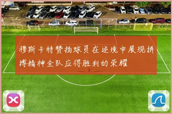 穆斯卡特赞扬球员在逆境中展现拼搏精神全队应得胜利的荣耀