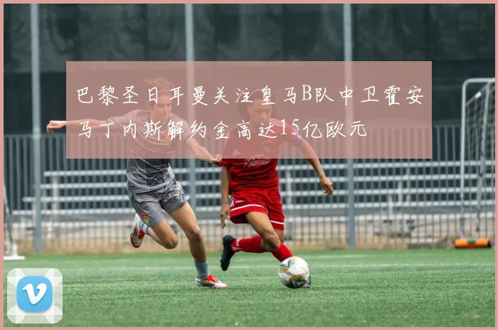巴黎圣日耳曼关注皇马B队中卫霍安马丁内斯解约金高达15亿欧元