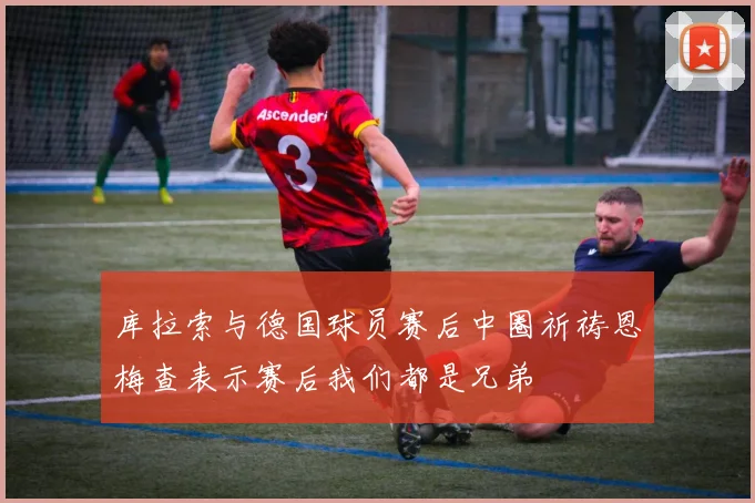 库拉索与德国球员赛后中圈祈祷恩梅查表示赛后我们都是兄弟