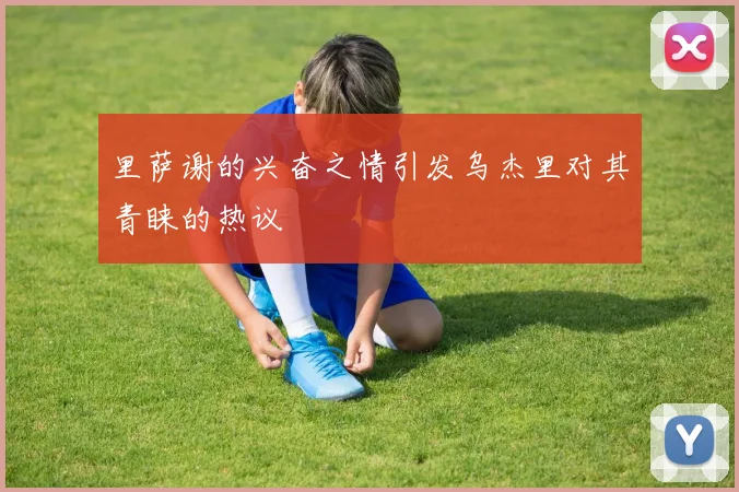 里萨谢的兴奋之情引发乌杰里对其青睐的热议
