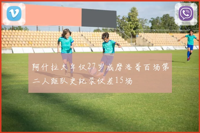 阿什拉夫年仅27岁成摩洛哥百场第二人距队史纪录仅差15场