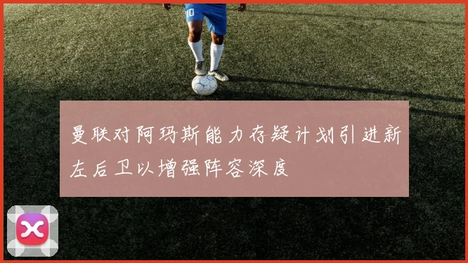 曼联对阿玛斯能力存疑计划引进新左后卫以增强阵容深度