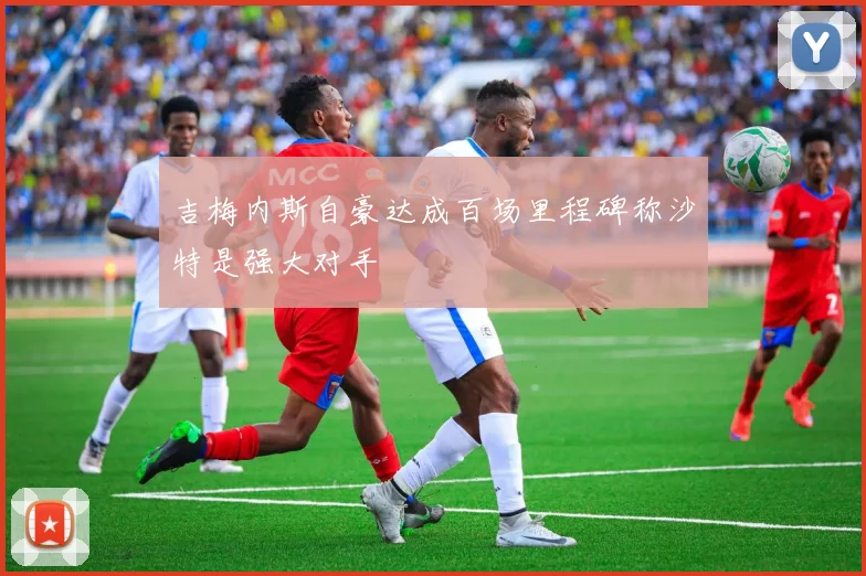 吉梅内斯自豪达成百场里程碑称沙特是强大对手