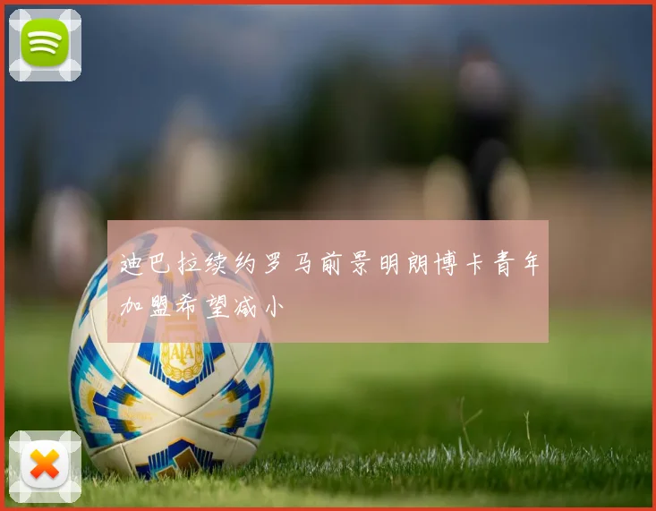 迪巴拉续约罗马前景明朗博卡青年加盟希望减小