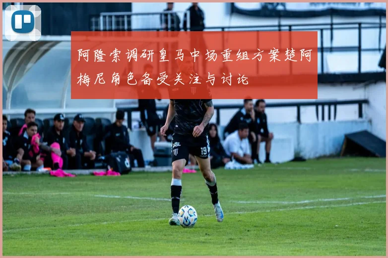 阿隆索调研皇马中场重组方案楚阿梅尼角色备受关注与讨论