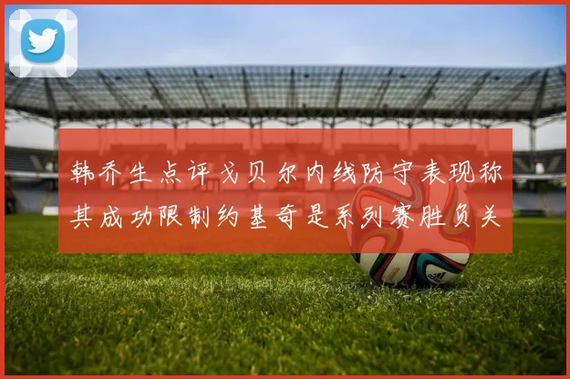 韩乔生点评戈贝尔内线防守表现称其成功限制约基奇是系列赛胜负关键