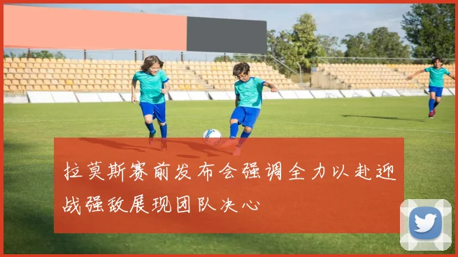 拉莫斯赛前发布会强调全力以赴迎战强敌展现团队决心