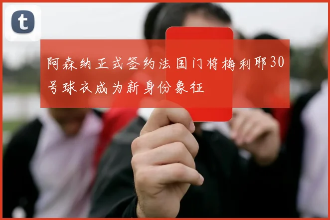 阿森纳正式签约法国门将梅利耶30号球衣成为新身份象征