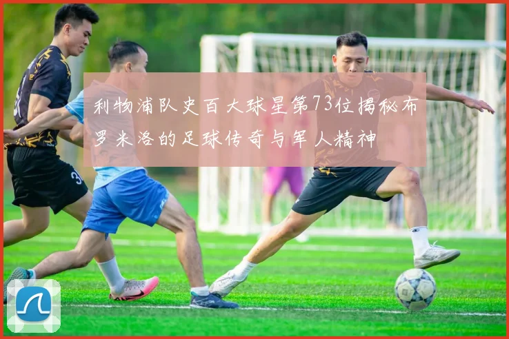 利物浦队史百大球星第73位揭秘布罗米洛的足球传奇与军人精神