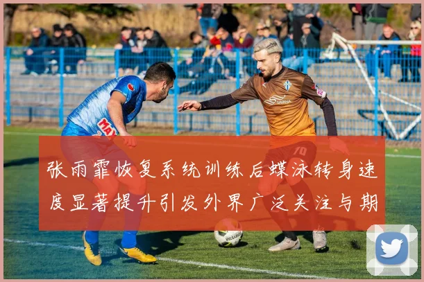 张雨霏恢复系统训练后蝶泳转身速度显著提升引发外界广泛关注与期待