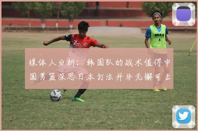 媒体人分析：韩国队的战术值得中国男篮深思日本打法并非无懈可击
