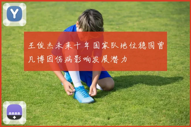 王俊杰未来十年国家队地位稳固曾凡博因伤病影响发展潜力